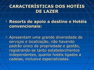 CARACTERÍSTICAS DOS HOTÉISCARACTERÍSTICAS DOS HOTÉIS
DE LAZERDE LAZER
 Resorts de apoio a destino e HotéisResorts de apoio a destino e Hotéis
convencionais:convencionais:
 Apresentam uma grande diversidade deApresentam uma grande diversidade de
serviços e localização, não havendoserviços e localização, não havendo
padrão único de propriedade e gestão,padrão único de propriedade e gestão,
registrando-se tanto estabelecimentosregistrando-se tanto estabelecimentos
independentes, quanto hotéis ligados aindependentes, quanto hotéis ligados a
cadeias, inclusive especializadas.cadeias, inclusive especializadas.
 