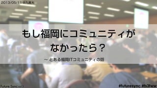 #futuresync #fs3fww
もし福岡にコミュニティが
なかったら？
2013/05/11 @九産大
∼ とある福岡ITコミュニティの話
 
