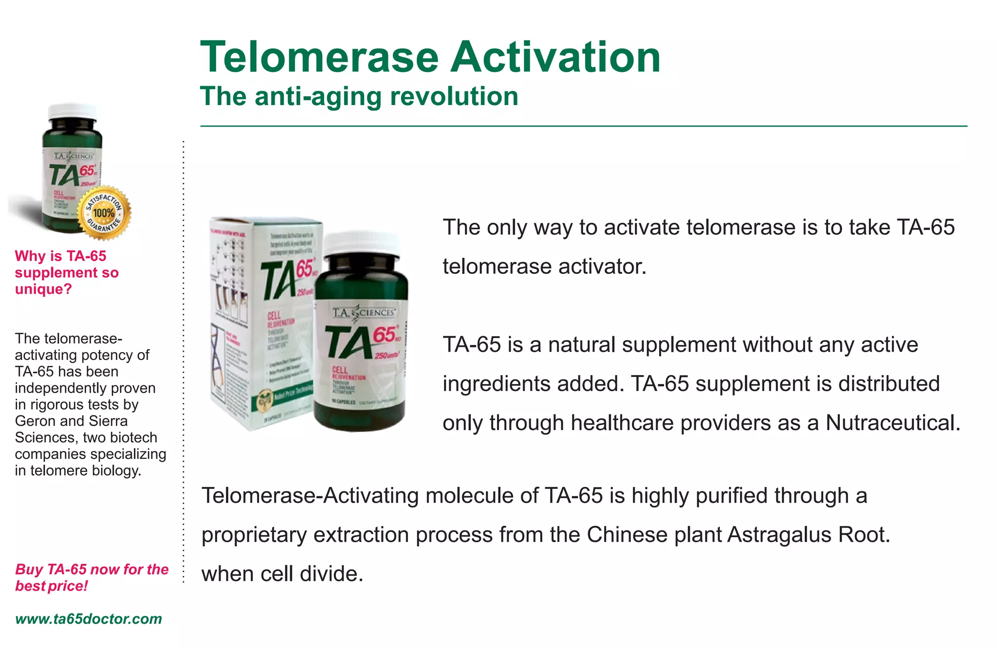 Telomerase Activation
The anti-aging revolution
Why is TA-65
supplement so
unique?
The telomerase-
activating potency of
TA-65 has been
independently proven
in rigorous tests by
Geron and Sierra
Sciences, two biotech
companies specializing
in telomere biology.
Buy TA-65 now for the
best price!
www.ta65doctor.com
The only way to activate telomerase is to take TA-65
telomerase activator.
TA-65 is a natural supplement without any active
ingredients added. TA-65 supplement is distributed
only through healthcare providers as a Nutraceutical.
Telomerase-Activating molecule of TA-65 is highly puriﬁed through a
proprietary extraction process from the Chinese plant Astragalus Root.
when cell divide.
 