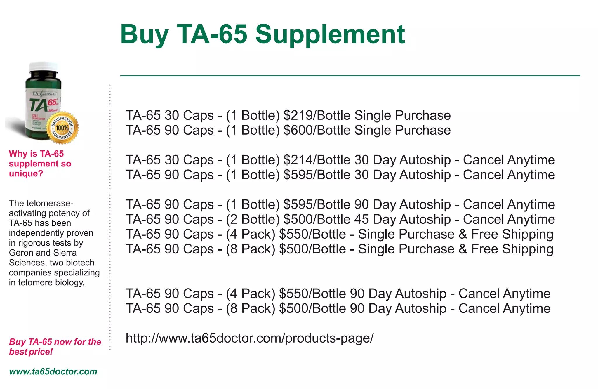 Buy TA-65 Supplement
Why is TA-65
supplement so
unique?
The telomerase-
activating potency of
TA-65 has been
independently proven
in rigorous tests by
Geron and Sierra
Sciences, two biotech
companies specializing
in telomere biology.
Buy TA-65 now for the
best price!
www.ta65doctor.com
TA-65 30 Caps - (1 Bottle) $219/Bottle Single Purchase
TA-65 90 Caps - (1 Bottle) $600/Bottle Single Purchase
TA-65 30 Caps - (1 Bottle) $214/Bottle 30 Day Autoship - Cancel Anytime
TA-65 90 Caps - (1 Bottle) $595/Bottle 30 Day Autoship - Cancel Anytime
TA-65 90 Caps - (1 Bottle) $595/Bottle 90 Day Autoship - Cancel Anytime
TA-65 90 Caps - (2 Bottle) $500/Bottle 45 Day Autoship - Cancel Anytime
TA-65 90 Caps - (4 Pack) $550/Bottle - Single Purchase & Free Shipping
TA-65 90 Caps - (8 Pack) $500/Bottle - Single Purchase & Free Shipping
TA-65 90 Caps - (4 Pack) $550/Bottle 90 Day Autoship - Cancel Anytime
TA-65 90 Caps - (8 Pack) $500/Bottle 90 Day Autoship - Cancel Anytime
http://www.ta65doctor.com/products-page/
 