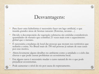 Desvantagens:
• Para fazer uma hidrelétrica é necessário fazer um lago artificial, o que
inunda grandes áreas de biomas naturais (florestas, savanas…)
• Devido à decomposição da vegetação submersa são emitidas consideráveis
quantidades de metano que contribui 21 vezes mais com o aquecimento
global que o metano.
• É necessária a mudança de local das pessoas que moram nos territórios que
sediarão a usina. No Brasil mais de 330 mil pessoas já saíram de suas casas
por esse motivo.
• Altera levemente alguns detalhes no ambiente como a umidade e o ciclo das
chuvas o que pode causar problemas ao ecossistema local.
• Em alguns casos é necessário mudar o curso natural do rio o que pode
prejudicar ecossistemas.
• Pode aumentar o nível do rio por causa do represamento.
 