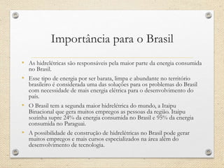 Importância para o Brasil
• As hidrelétricas são responsáveis pela maior parte da energia consumida
no Brasil.
• Esse tipo de energia por ser barata, limpa e abundante no território
brasileiro é considerada uma das soluções para os problemas do Brasil
com necessidade de mais energia elétrica para o desenvolvimento do
país.
• O Brasil tem a segunda maior hidrelétrica do mundo, a Itaipu
Binacional que gera muitos empregos as pessoas da região. Itaipu
sozinha supre 24% da energia consumida no Brasil e 95% da energia
consumida no Paraguai.
• A possibilidade de construção de hidrelétricas no Brasil pode gerar
muitos empregos e mais cursos especializados na área além do
desenvolvimento de tecnologia.
 