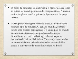 • O custo de produção do quilowatt é o menor do que todas
as outras formas de produção de energia elétrica. A razão é
muito simples: a matéria prima é a água que cai de graça
do céu.
• Outra grande vantagem, além do custo, é que não existe
nenhum tipo de poluição. O cenário mundial, o Brasil
ocupa uma posição privilegiada: É o único país do mundo
que domina a tecnologia de produção de energia
hidroelétrica e reuni condições geoclimáticas para a
instalação de Usinas Hidráulicas. Talvez seja essa a razão
de tantas iniciativas oriundas dos países desenvolvidos
contra a construção de usinas hidráulicas no Brasil.
 