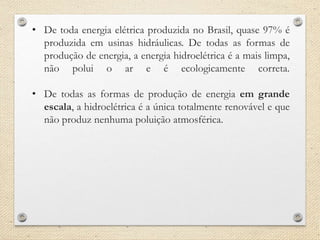 • De toda energia elétrica produzida no Brasil, quase 97% é
produzida em usinas hidráulicas. De todas as formas de
produção de energia, a energia hidroelétrica é a mais limpa,
não polui o ar e é ecologicamente correta.
• De todas as formas de produção de energia em grande
escala, a hidroelétrica é a única totalmente renovável e que
não produz nenhuma poluição atmosférica.
 