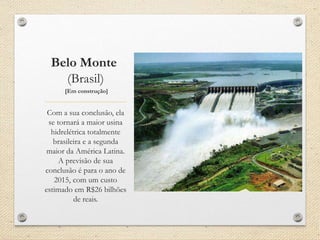 Belo Monte
(Brasil)
[Em construção]
Com a sua conclusão, ela
se tornará a maior usina
hidrelétrica totalmente
brasileira e a segunda
maior da América Latina.
A previsão de sua
conclusão é para o ano de
2015, com um custo
estimado em R$26 bilhões
de reais.
 