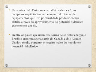 • Uma usina hidrelétrica ou central hidroelétrica é um
complexo arquitetônico, um conjunto de obras e de
equipamentos, que tem por finalidade produzir energia
elétrica através do aproveitamento do potencial hidráulico
existente em um rio.
• Dentre os países que usam essa forma de se obter energia, o
Brasil se encontra apenas atrás do Canadá e dos Estados
Unidos, sendo, portanto, o terceiro maior do mundo em
potencial hidrelétrico.
 