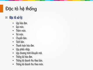 Đặc tả hệ thống
 Đặc tả xử lý:
• Lập hóa đơn.
• Gọi món.
• Thêm món.
• Trả món.
• Chuyển bàn.
• Tách bàn.
• Thanh toán hóa đơn.
• Lập phiếu nhập.
• Lập chương trình khuyến mãi.
• Thống kê hóa đơn.
• Thống kê doanh thu theo bàn.
• Thống kê doanh thu theo món.
 