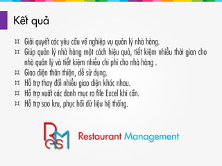 Kết quả
 Giải quyết các yêu cầu về nghiệp vụ quản lý nhà hàng.
 Giúp quản lý nhà hàng một cách hiệu quả, tiết kiệm nhiều thời gian cho
nhà quản lý và tiết kiệm nhiều chi phí cho nhà hàng .
 Giao diện thân thiện, dễ sử dụng.
 Hỗ trợ thay đổi nhiều giao diện khác nhau.
 Hỗ trợ xuất các danh mục ra file Excel khi cần.
 Hỗ trợ sao lưu, phục hồi dữ liệu hệ thống.
Restaurant Management
 