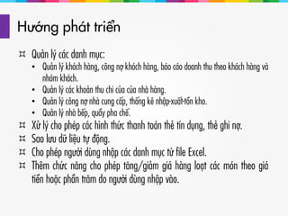 Hướng phát triển
 Quản lý các danh mục:
• Quản lý khách hàng, công nợ khách hàng, báo cáo doanh thu theo khách hàng và
nhóm khách.
• Quản lý các khoản thu chi của của nhà hàng.
• Quản lý công nợ nhà cung cấp, thống kê nhập-xuất-tồn kho.
• Quản lý nhà bếp, quầy pha chế.
 Xử lý cho phép các hình thức thanh toán thẻ tín dụng, thẻ ghi nợ.
 Sao lưu dữ liệu tự động.
 Cho phép người dùng nhập các danh mục từ file Excel.
 Thêm chức năng cho phép tăng/giảm giá hàng loạt các món theo giá
tiền hoặc phần trăm do người dùng nhập vào.
 