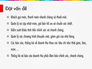 Đặt vấn đề
 Khách gọi món, thanh toán nhanh chóng và thoải mái.
 Quản lý và cập nhật món, giá bán tối ưu và chuẩn xác nhất.
 Kiểm soát khâu tính tiền chính xác và nhanh chóng.
 Quản lý các chương trình khuyến mãi, giảm giá của nhà hàng.
 Các báo cáo, thống kê về doanh thu theo các tiêu chí như thời gian, bàn,
món…
 Thống kê và báo cáo doanh thu phải đảm bảo chính xác, nhanh chóng.
 