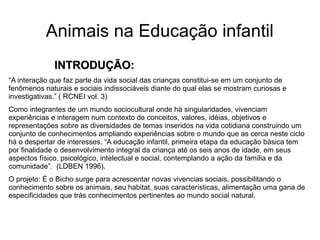 Animais na Educação infantil
INTRODUÇÃO:INTRODUÇÃO:
“A interação que faz parte da vida social das crianças constitui-se em um conjunto de
fenômenos naturais e sociais indissociáveis diante do qual elas se mostram curiosas e
investigativas.” ( RCNEI vol. 3)
Como integrantes de um mundo sociocultural onde há singularidades, vivenciam
experiências e interagem num contexto de conceitos, valores, idéias, objetivos e
representações sobre as diversidades de temas inseridos na vida cotidiana construindo um
conjunto de conhecimentos ampliando experiências sobre o mundo que as cerca neste ciclo
há o despertar de interesses. “A educação infantil, primeira etapa da educação básica tem
por finalidade o desenvolvimento integral da criança até os seis anos de idade, em seus
aspectos físico, psicológico, intelectual e social, contemplando a ação da família e da
comunidade”. (LDBEN 1996).
O projeto: É o Bicho surge para acrescentar novas vivencias sociais, possibilitando o
conhecimento sobre os animais, seu habitat, suas características, alimentação uma gana de
especificidades que trás conhecimentos pertinentes ao mundo social natural.
 