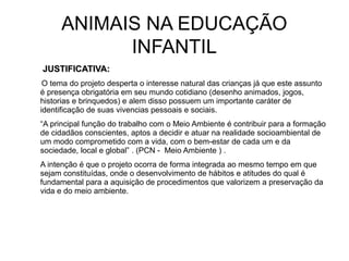 ANIMAIS NA EDUCAÇÃO
INFANTIL
JUSTIFICATIVA:JUSTIFICATIVA:
O tema do projeto desperta o interesse natural das crianças já que este assunto
é presença obrigatória em seu mundo cotidiano (desenho animados, jogos,
historias e brinquedos) e alem disso possuem um importante caráter de
identificação de suas vivencias pessoais e sociais.
“A principal função do trabalho com o Meio Ambiente é contribuir para a formação
de cidadãos conscientes, aptos a decidir e atuar na realidade socioambiental de
um modo comprometido com a vida, com o bem-estar de cada um e da
sociedade, local e global” . (PCN - Meio Ambiente ) .
A intenção é que o projeto ocorra de forma integrada ao mesmo tempo em que
sejam constituídas, onde o desenvolvimento de hábitos e atitudes do qual é
fundamental para a aquisição de procedimentos que valorizem a preservação da
vida e do meio ambiente.
 