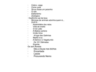 · Cobra –cega
· Corre cutia
· Se eu fosse um peixinho
· O cão
· Elefantinho
· Zoologico
· Coelhinho sai da toca
· Mimicas de animais advinha quem é...
· DVD’S :
· Assembléia dos ratos
· Vida de inseto
· O rei Leão
· A Baleia cantora
· Irmão Urso
· A fuga das Galinhas
· Marlei e eu
· A Dama e o Vagabundo
· Os 101 Dálmatas
· Espirite
Os sem floresta
· Deu a louca nos bichos
· Encantada
· Lassie
· Procurando Nemo
 