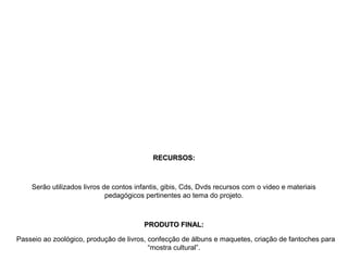 RECURSOS:RECURSOS:
Serão utilizados livros de contos infantis, gibis, Cds, Dvds recursos com o video e materiais
pedagógicos pertinentes ao tema do projeto.
PRODUTO FINAL:PRODUTO FINAL:
Passeio ao zoológico, produção de livros, confecção de álbuns e maquetes, criação de fantoches para
“mostra cultural”.
 