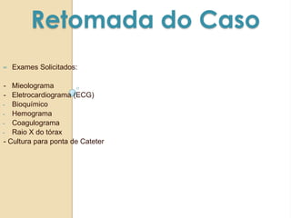 Retomada do Caso
∞ Exames Solicitados:
- Mieolograma
- Eletrocardiograma (ECG)
- Bioquímico
- Hemograma
- Coagulograma
- Raio X do tórax
- Cultura para ponta de Cateter
 