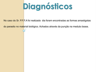 No caso do Sr. P.F.F.A foi realizado dia foram encontradas as formas amastigotas
do parasito no material biológico. Achados através da punção na medula óssea.
Diagnósticos
 