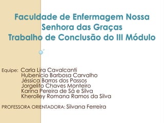 Faculdade de Enfermagem Nossa
Senhora das Graças
Trabalho de Conclusão do III Módulo
Equipe: Carla Lira Cavalcanti
Hubenício Barbosa Carvalho
Jéssica Barros dos Passos
Jorgelito Chaves Monteiro
Karina Pereira de Sá e Silva
Kherolley Romana Ramos da Silva
PROFESSORA ORIENTADORA: Silvana Ferreira
 