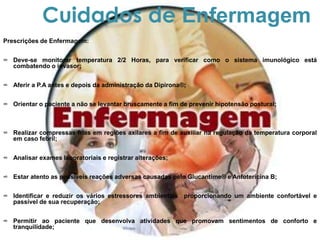Prescrições de Enfermagem:
∞ Deve-se monitorar temperatura 2/2 Horas, para verificar como o sistema imunológico está
combatendo o invasor;
∞ Aferir a P.A antes e depois da administração da Dipirona®;
∞ Orientar o paciente a não se levantar bruscamente a fim de prevenir hipotensão postural;
∞ Realizar compressas frias em regiões axilares a fim de auxiliar na regulação da temperatura corporal
em caso febril;
∞ Analisar exames laboratoriais e registrar alterações;
∞ Estar atento as possíveis reações adversas causadas pelo Glucantime® e Anfotericina B;
∞ Identificar e reduzir os vários estressores ambientais proporcionando um ambiente confortável e
passível de sua recuperação;
∞ Permitir ao paciente que desenvolva atividades que promovam sentimentos de conforto e
tranquilidade;
Cuidados de Enfermagem
 