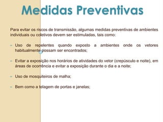 Medidas Preventivas
Para evitar os riscos de transmissão, algumas medidas preventivas de ambientes
individuais ou coletivos devem ser estimuladas, tais como:
∞ Uso de repelentes quando exposto a ambientes onde os vetores
habitualmente possam ser encontrados;
∞ Evitar a exposição nos horários de atividades do vetor (crepúsculo e noite), em
áreas de ocorrência e evitar a exposição durante o dia e a noite;
∞ Uso de mosquiteiros de malha;
∞ Bem como a telagem de portas e janelas;
 