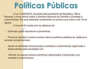 Políticas Públicas
A Lei 12.604/2012. Assinada pela presidenta da República, Dilma
Roussef, a nova norma institui a Semana Nacional de Controle e Combate à
Leishmaniose. Ela será celebrada anualmente na semana que incluir o dia 10 de
agosto.
A nova lei foi criada com os objetivos de:
• Estimular ações educativas e preventivas;
• Promover debates e outros eventos sobre as políticas públicas de vigilância e
controle da leishmaniose;
• Apoiar as atividades de prevenção e combate à Leishmaniose organizada e
desenvolvidas pela sociedade civil;
• Difundir os avanços técnico-científicos relacionados à prevenção e ao
combate à Leishmaniose.
 