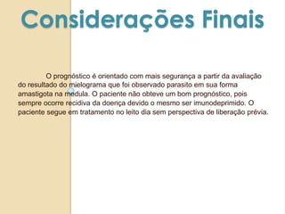 Considerações Finais
O prognóstico é orientado com mais segurança a partir da avaliação
do resultado do mielograma que foi observado parasito em sua forma
amastigota na medula. O paciente não obteve um bom prognóstico, pois
sempre ocorre recidiva da doença devido o mesmo ser imunodeprimido. O
paciente segue em tratamento no leito dia sem perspectiva de liberação prévia.
 