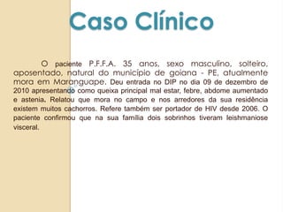 Caso Clínico
O paciente P.F.F.A. 35 anos, sexo masculino, solteiro,
aposentado, natural do município de goiana - PE, atualmente
mora em Maranguape. Deu entrada no DIP no dia 09 de dezembro de
2010 apresentando como queixa principal mal estar, febre, abdome aumentado
e astenia. Relatou que mora no campo e nos arredores da sua residência
existem muitos cachorros. Refere também ser portador de HIV desde 2006. O
paciente confirmou que na sua família dois sobrinhos tiveram leishmaniose
visceral.
 