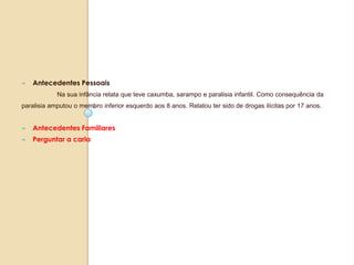 ∞ Antecedentes Pessoais
Na sua infância relata que teve caxumba, sarampo e paralisia infantil. Como consequência da
paralisia amputou o membro inferior esquerdo aos 8 anos. Relatou ter sido de drogas ilícitas por 17 anos.
∞ Antecedentes Familiares
∞ Perguntar a carla
 