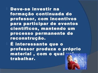 Deve-se investir na
formação continuada do
professor, com incentivos
para participar de eventos
científicos, mantendo um
processo permanente de
reconstrução.
É interessante que o
professor produza o próprio
material , com o qual vai
trabalhar.