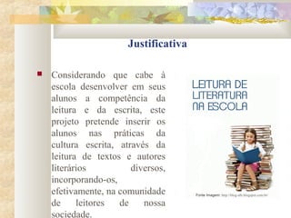 Justificativa
 Considerando que cabe à
escola desenvolver em seus
alunos a competência da
leitura e da escrita, este
projeto pretende inserir os
alunos nas práticas da
cultura escrita, através da
leitura de textos e autores
literários diversos,
incorporando-os,
efetivamente, na comunidade
de leitores de nossa
sociedade.
Fonte Imagem: http://blog-alb.blogspot.com.br/
 