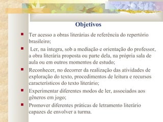 Objetivos
 Ter acesso a obras literárias de referência do repertório
brasileiro;
 Ler, na íntegra, sob a mediação e orientação do professor,
a obra literária proposta ou parte dela, na própria sala de
aula ou em outros momentos de estudo;
 Reconhecer, no decorrer da realização das atividades de
exploração do texto, procedimentos de leitura e recursos
característicos do texto literário;
 Experimentar diferentes modos de ler, associados aos
gêneros em jogo;
 Promover diferentes práticas de letramento literário
capazes de envolver a turma.
 