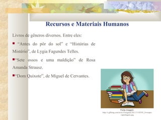 Recursos e Materiais Humanos
Livros de gêneros diversos. Entre eles:
 “Antes do pôr do sol” e “Histórias de
Mistério”, de Lygia Fagundes Telles.
“Sete ossos e uma maldição” de Rosa
Amanda Strausz.
“Dom Quixote”, de Miguel de Cervantes.
Fonte Imagem:
http://s.glbimg.com/et/nv/f/original/2011/11/03/05_livrospro
vaportugues.jpg
 
