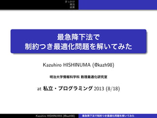 きっかけ
解法
結果
.
.
最急降下法で
制約つき最適化問題を解いてみた
Kazuhiro HISHINUMA (@kazh98)
明治大学情報科学科 数理最適化研究室
at 私立・プログラミング 2013 (8/18)
Kazuhiro HISHINUMA (@kazh98) 最急降下法で制約つき最適化問題を解いてみた
 