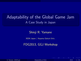. . . . . .
.
......
Adaptability of the Global Game Jam
A Case Study in Japan
Shinji R. Yamane
IGDA Japan / Aoyama Gakuin Univ.
FDG2013, GGJ Workshop
S. Yamane (IGDA.jp) Adaptability of GGJ 2013 1 / 26
 