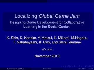 . . . . . .
.
......
Localizing Global Game Jam
Designing Game Development for Collaborative
Learning in the Social Context
K. Shin, K. Kaneko, Y. Matsui, K. Mikami, M.Nagaku,
T. Nakabayashi, K. Ono, and Shinji Yamane
IGDA Japan
November 2012
S.Yamane et al. (IGDA.jp) Game Jam Nov. 2012 1 / 18
 