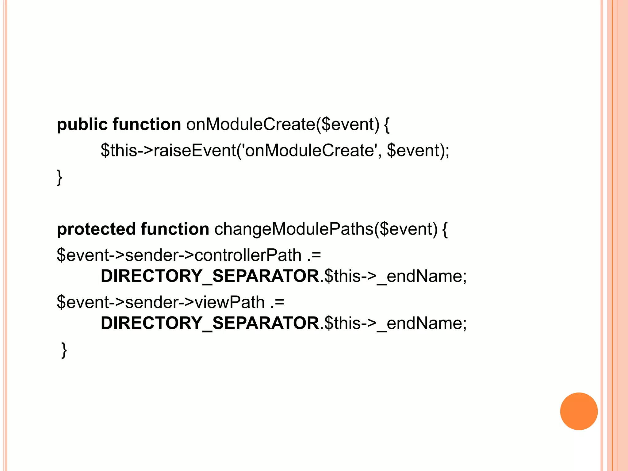 public function onModuleCreate($event) {
$this->raiseEvent('onModuleCreate', $event);
}
protected function changeModulePaths($event) {
$event->sender->controllerPath .=
DIRECTORY_SEPARATOR.$this->_endName;
$event->sender->viewPath .=
DIRECTORY_SEPARATOR.$this->_endName;
}
 