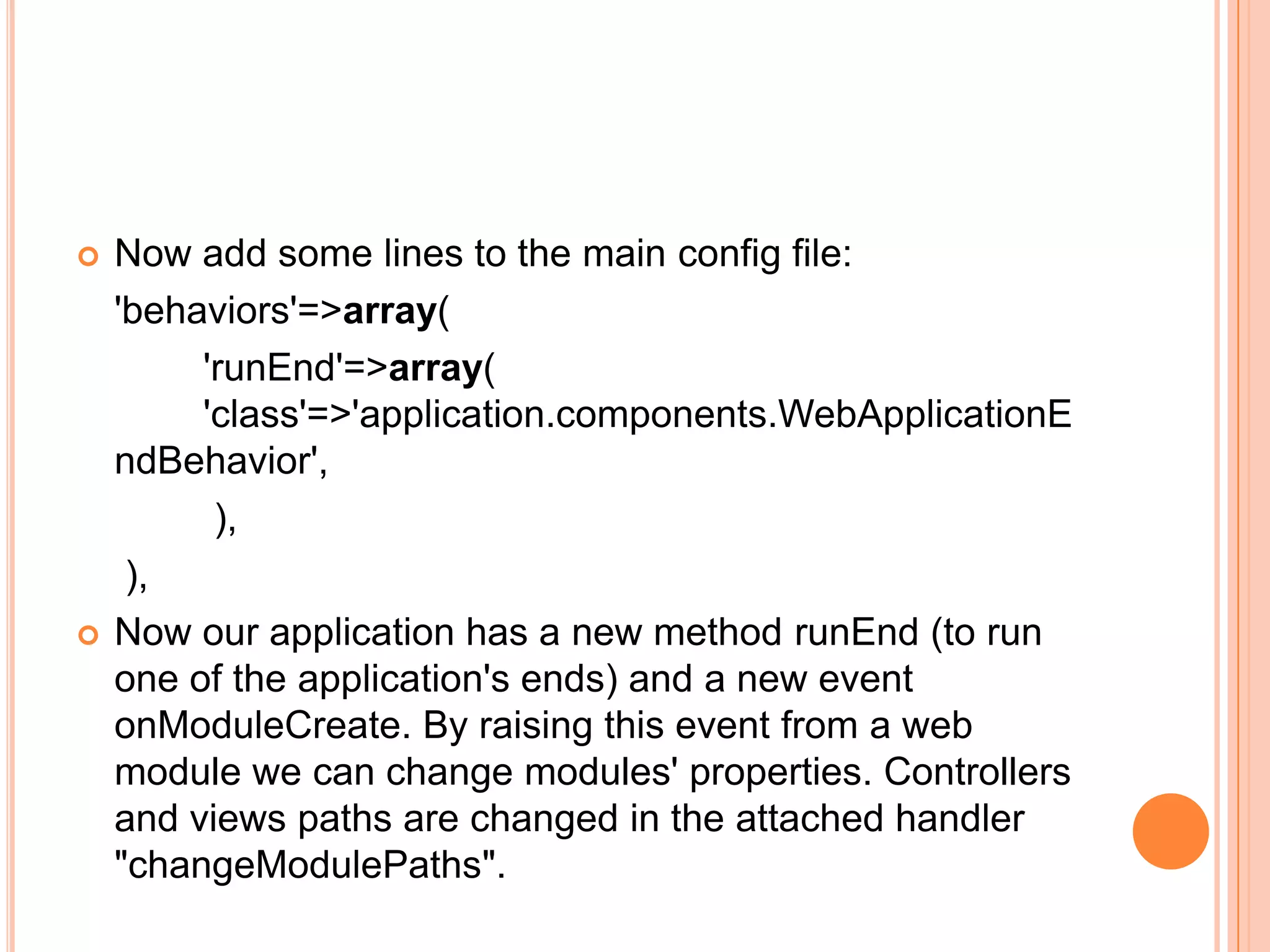  Now add some lines to the main config file:
'behaviors'=>array(
'runEnd'=>array(
'class'=>'application.components.WebApplicationE
ndBehavior',
),
),
 Now our application has a new method runEnd (to run
one of the application's ends) and a new event
onModuleCreate. By raising this event from a web
module we can change modules' properties. Controllers
and views paths are changed in the attached handler
"changeModulePaths".
 