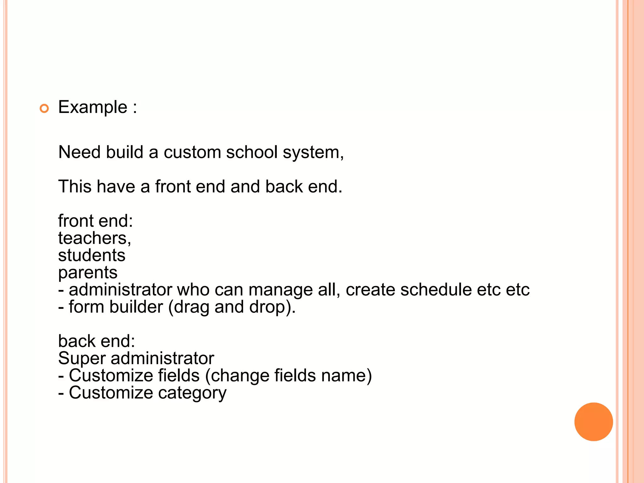  Example :
Need build a custom school system,
This have a front end and back end.
front end:
teachers,
students
parents
- administrator who can manage all, create schedule etc etc
- form builder (drag and drop).
back end:
Super administrator
- Customize fields (change fields name)
- Customize category
 