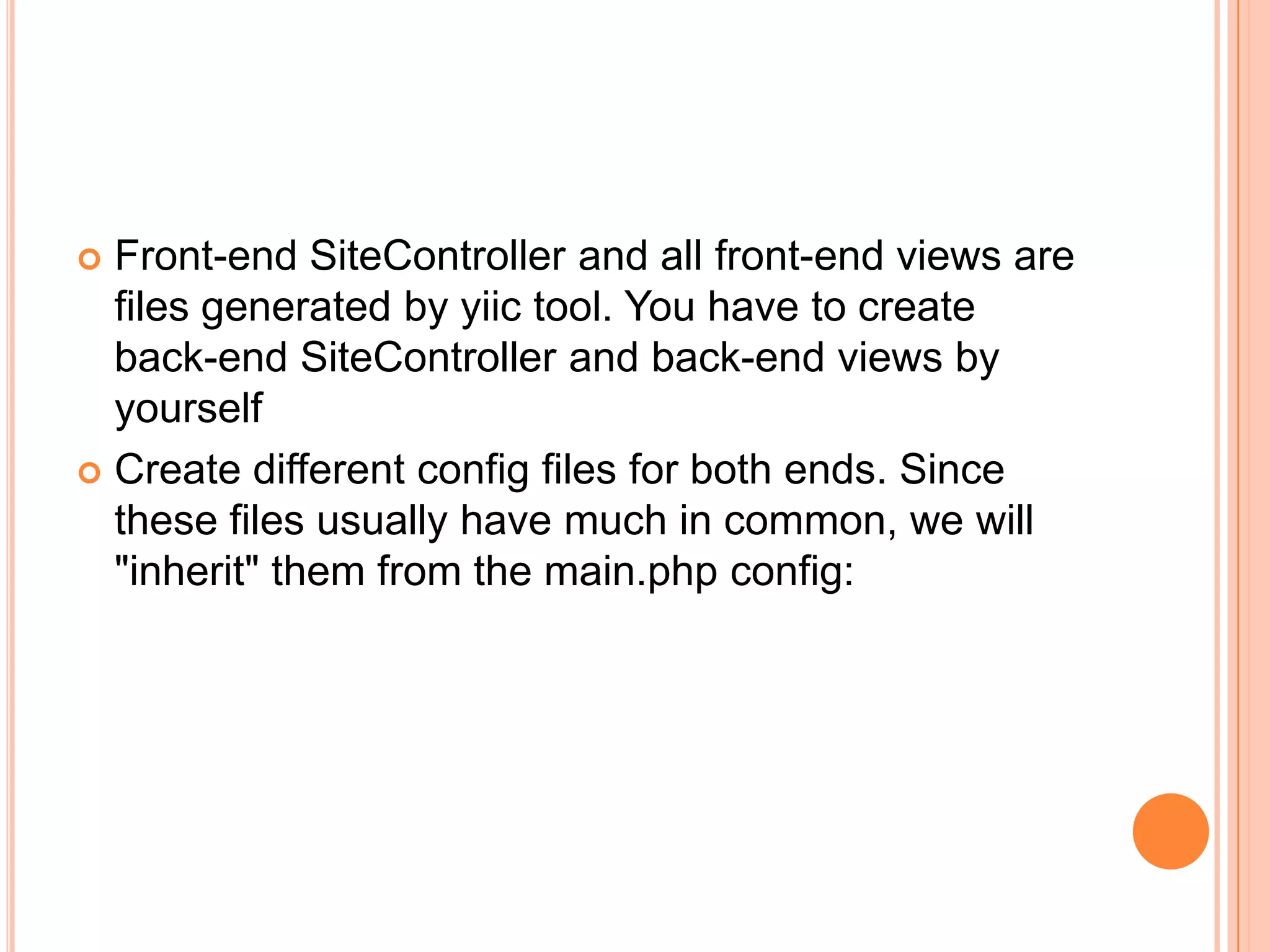  Front-end SiteController and all front-end views are
files generated by yiic tool. You have to create
back-end SiteController and back-end views by
yourself
 Create different config files for both ends. Since
these files usually have much in common, we will
"inherit" them from the main.php config:
 