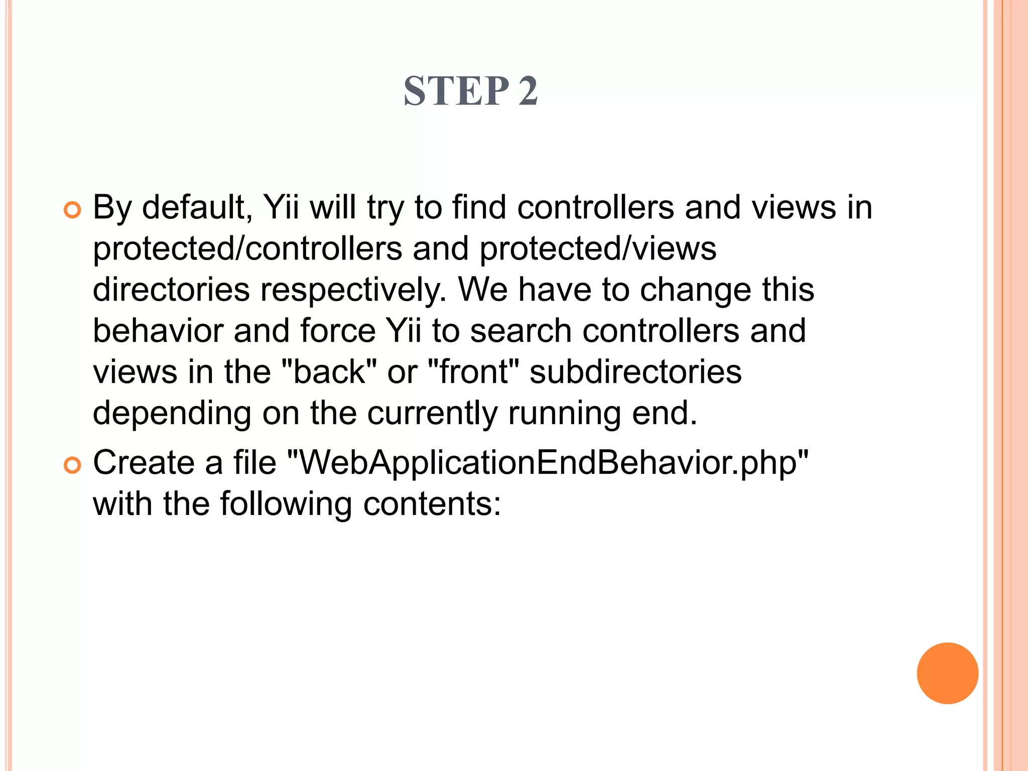  By default, Yii will try to find controllers and views in
protected/controllers and protected/views
directories respectively. We have to change this
behavior and force Yii to search controllers and
views in the "back" or "front" subdirectories
depending on the currently running end.
 Create a file "WebApplicationEndBehavior.php"
with the following contents:
STEP 2
 