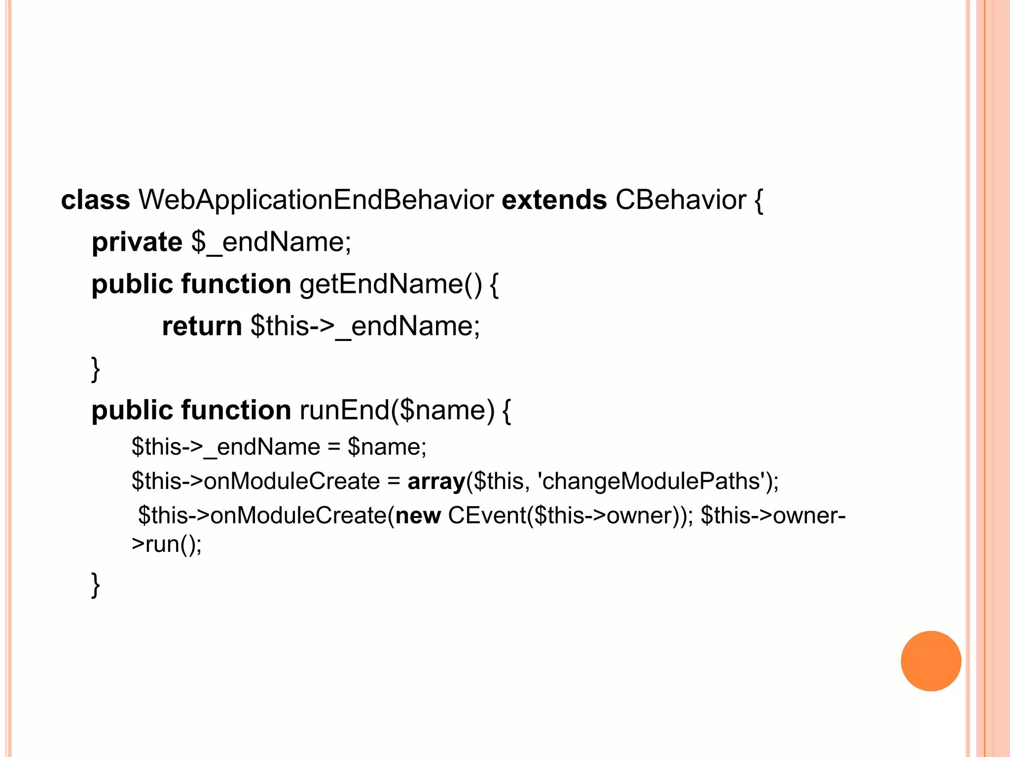 class WebApplicationEndBehavior extends CBehavior {
private $_endName;
public function getEndName() {
return $this->_endName;
}
public function runEnd($name) {
$this->_endName = $name;
$this->onModuleCreate = array($this, 'changeModulePaths');
$this->onModuleCreate(new CEvent($this->owner)); $this->owner-
>run();
}
 