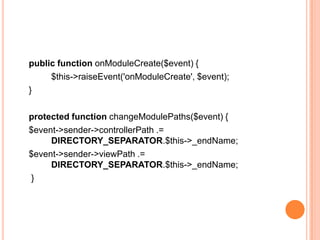 public function onModuleCreate($event) {
$this->raiseEvent('onModuleCreate', $event);
}
protected function changeModulePaths($event) {
$event->sender->controllerPath .=
DIRECTORY_SEPARATOR.$this->_endName;
$event->sender->viewPath .=
DIRECTORY_SEPARATOR.$this->_endName;
}
 