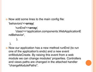  Now add some lines to the main config file:
'behaviors'=>array(
'runEnd'=>array(
'class'=>'application.components.WebApplicationE
ndBehavior',
),
),
 Now our application has a new method runEnd (to run
one of the application's ends) and a new event
onModuleCreate. By raising this event from a web
module we can change modules' properties. Controllers
and views paths are changed in the attached handler
"changeModulePaths".
 