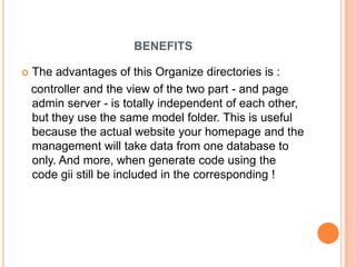 BENEFITS
 The advantages of this Organize directories is :
controller and the view of the two part - and page
admin server - is totally independent of each other,
but they use the same model folder. This is useful
because the actual website your homepage and the
management will take data from one database to
only. And more, when generate code using the
code gii still be included in the corresponding !
 
