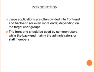 INTRODUCTION
 Large applications are often divided into front-end
and back-end (or even more ends) depending on
the target user groups
 The front-end should be used by common users,
while the back-end mainly the administrators or
staff members
 