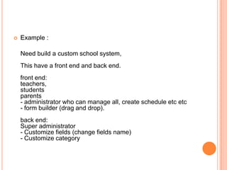  Example :
Need build a custom school system,
This have a front end and back end.
front end:
teachers,
students
parents
- administrator who can manage all, create schedule etc etc
- form builder (drag and drop).
back end:
Super administrator
- Customize fields (change fields name)
- Customize category
 