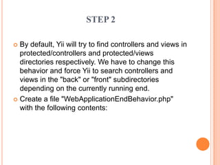  By default, Yii will try to find controllers and views in
protected/controllers and protected/views
directories respectively. We have to change this
behavior and force Yii to search controllers and
views in the "back" or "front" subdirectories
depending on the currently running end.
 Create a file "WebApplicationEndBehavior.php"
with the following contents:
STEP 2
 