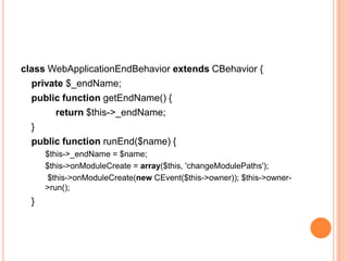 class WebApplicationEndBehavior extends CBehavior {
private $_endName;
public function getEndName() {
return $this->_endName;
}
public function runEnd($name) {
$this->_endName = $name;
$this->onModuleCreate = array($this, 'changeModulePaths');
$this->onModuleCreate(new CEvent($this->owner)); $this->owner-
>run();
}
 