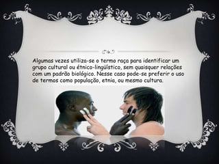 Algumas vezes utiliza-se o termo raça para identificar um
grupo cultural ou étnico-lingüístico, sem quaisquer relações
com um padrão biológico. Nesse caso pode-se preferir o uso
de termos como população, etnia, ou mesmo cultura.
 