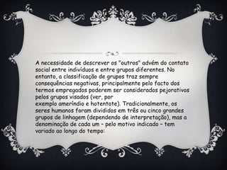 A necessidade de descrever os "outros" advém do contato
social entre indivíduos e entre grupos diferentes. No
entanto, a classificação de grupos traz sempre
consequências negativas, principalmente pelo facto dos
termos empregados poderem ser considerados pejorativos
pelos grupos visados (ver, por
exemplo ameríndio e hotentote). Tradicionalmente, os
seres humanos foram divididos em três ou cinco grandes
grupos de linhagem (dependendo de interpretação), mas a
denominação de cada um – pelo motivo indicado – tem
variado ao longo do tempo:
 