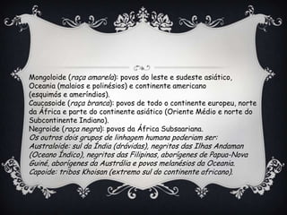 Mongoloide (raça amarela): povos do leste e sudeste asiático,
Oceania (malaios e polinésios) e continente americano
(esquimós e ameríndios).
Caucasoide (raça branca): povos de todo o continente europeu, norte
da África e parte do continente asiático (Oriente Médio e norte do
Subcontinente Indiano).
Negroide (raça negra): povos da África Subsaariana.
Os outros dois grupos de linhagem humana poderiam ser:
Australoide: sul da Índia (drávidas), negritos das Ilhas Andaman
(Oceano Índico), negritos das Filipinas, aborígenes de Papua-Nova
Guiné, aborígenes da Austrália e povos melanésios da Oceania.
Capoide: tribos Khoisan (extremo sul do continente africano).
 